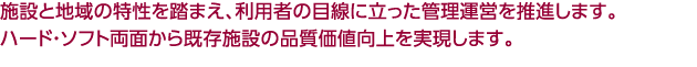 施設と地域の特性を踏まえ、利用者の目線に立った管理運営を推進します。<br />
既存施設をハード・ソフト両面から品質価値の向上をはかります。