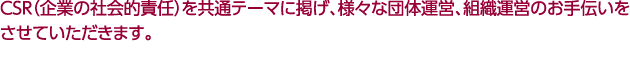 ＣＳＲ（企業の社会的責任）を共通テーマに掲げ、様々な団体運営、組織運営のお手伝いをさせていただきます。